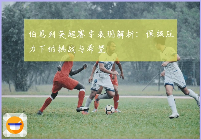 伯恩利英超赛季表现解析：保级压力下的挑战与希望