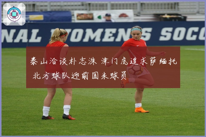泰山洽谈朴志洙 津门虎追求萨缅托 北方球队迎前国米球员