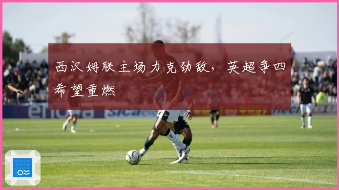 西汉姆联主场力克劲敌，英超争四希望重燃