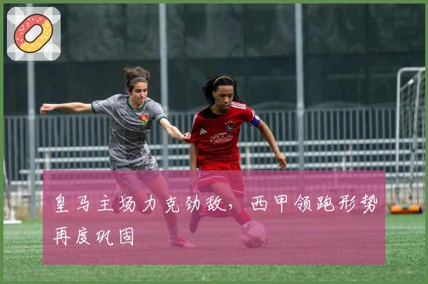 皇马主场力克劲敌，西甲领跑形势再度巩固