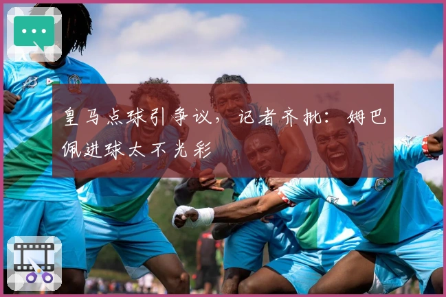 皇马点球引争议，记者齐批：姆巴佩进球太不光彩