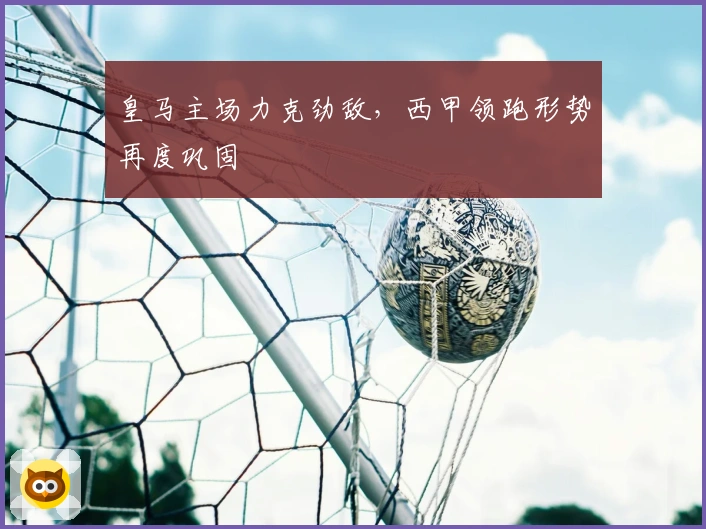 皇马主场力克劲敌,西甲领跑形势再度巩固