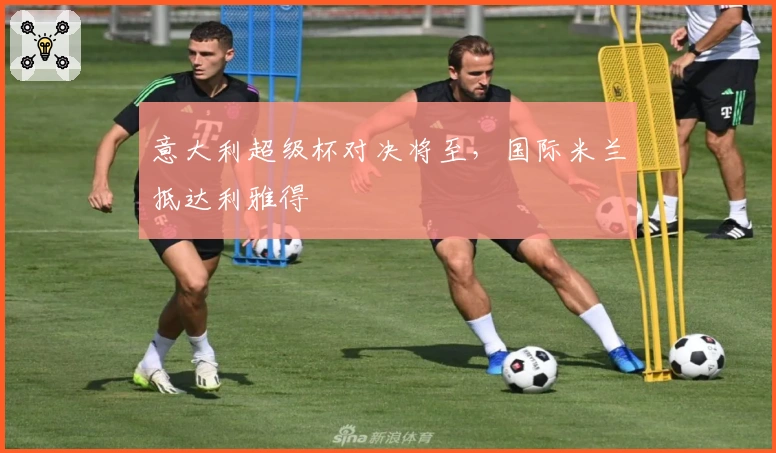 意大利超级杯对决将至，国际米兰抵达利雅得