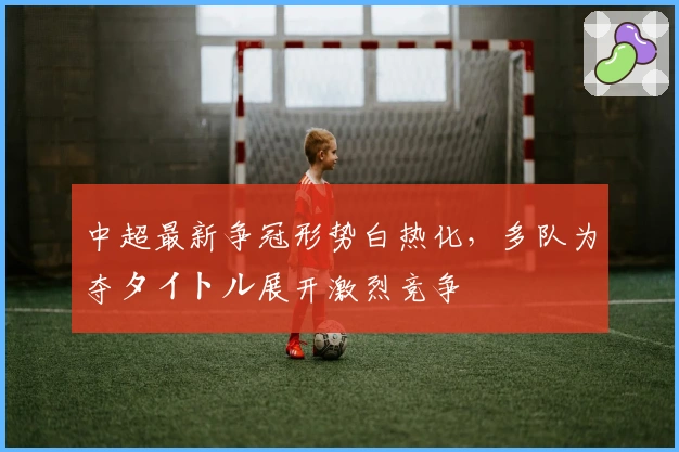 中超最新争冠形势白热化，多队为夺タイトル展开激烈竞争