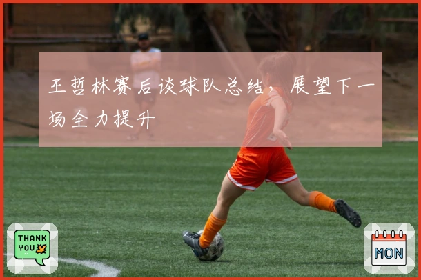 王哲林赛后谈球队总结，展望下一场全力提升