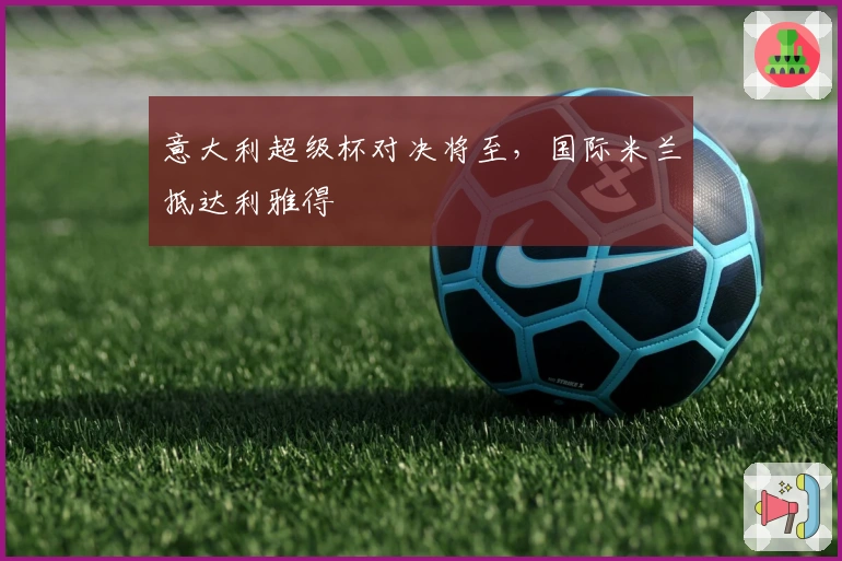 意大利超级杯对决将至，国际米兰抵达利雅得