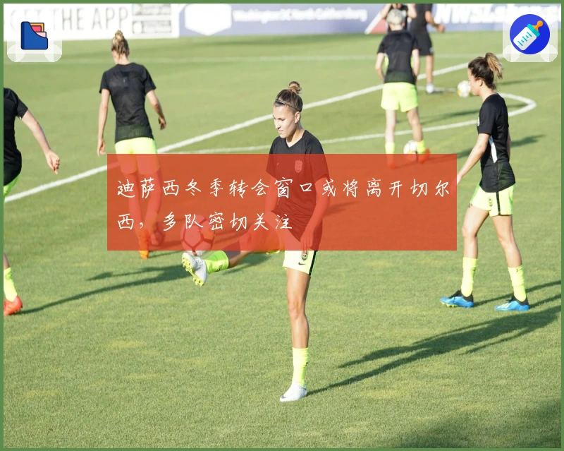 迪萨西冬季转会窗口或将离开切尔西，多队密切关注